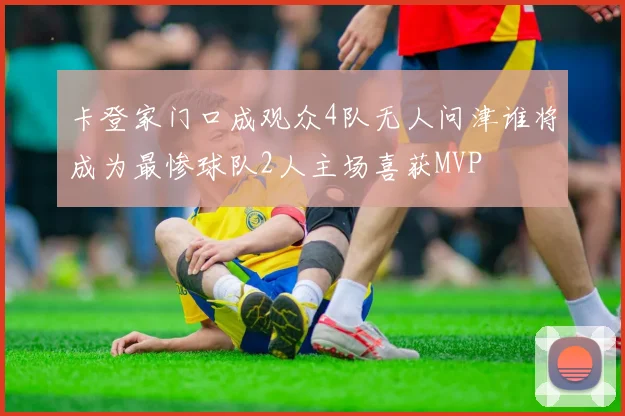 卡登家门口成观众4队无人问津谁将成为最惨球队2人主场喜获MVP