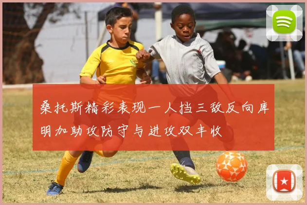桑托斯精彩表现一人挡三敌反向库明加助攻防守与进攻双丰收