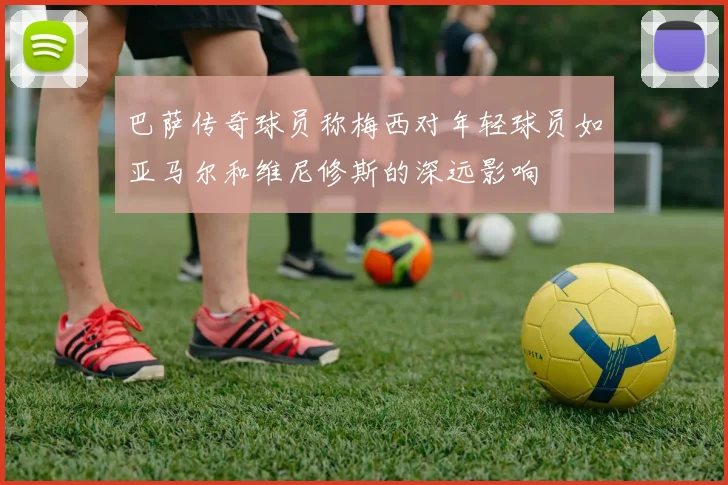 巴萨传奇球员称梅西对年轻球员如亚马尔和维尼修斯的深远影响