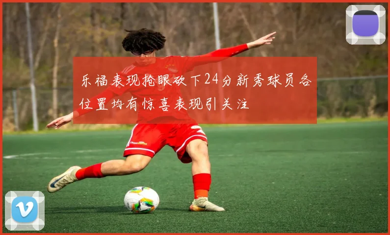 乐福表现抢眼砍下24分新秀球员各位置均有惊喜表现引关注