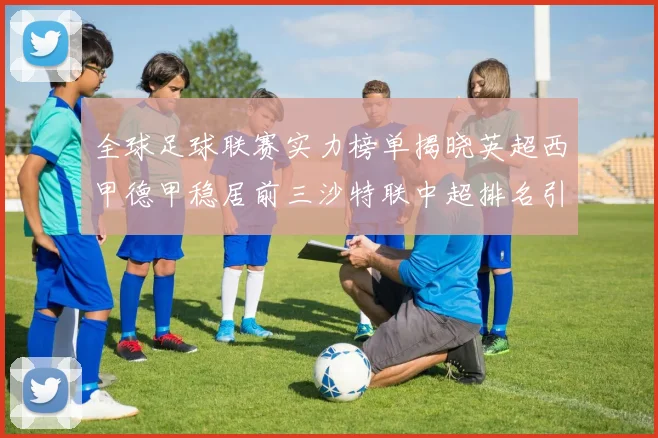 全球足球联赛实力榜单揭晓英超西甲德甲稳居前三沙特联中超排名引关注