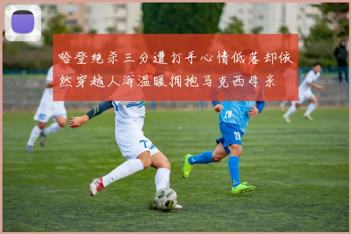 哈登绝杀三分遭打手心情低落却依然穿越人海温暖拥抱马克西母亲