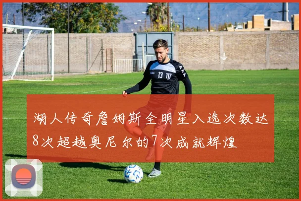 湖人传奇詹姆斯全明星入选次数达8次超越奥尼尔的7次成就辉煌
