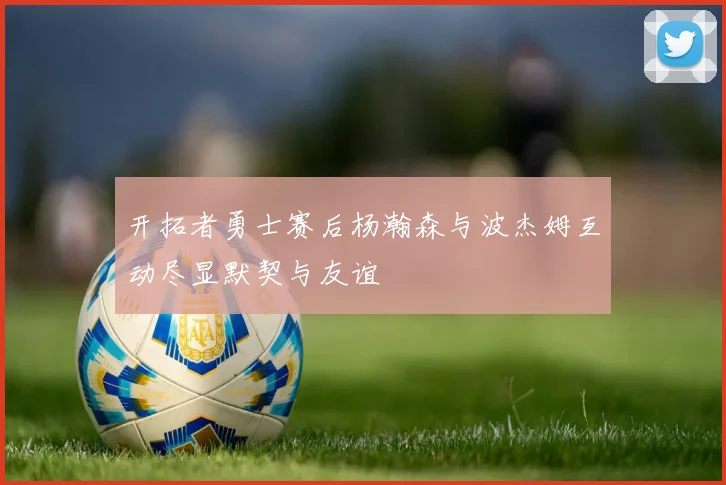 开拓者勇士赛后杨瀚森与波杰姆互动尽显默契与友谊