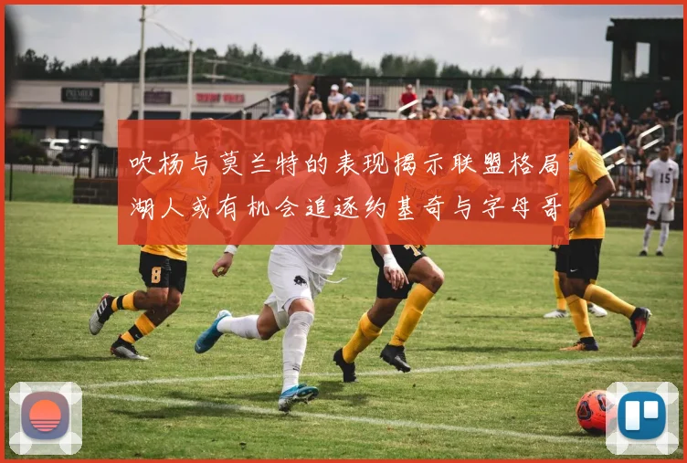 吹杨与莫兰特的表现揭示联盟格局湖人或有机会追逐约基奇与字母哥