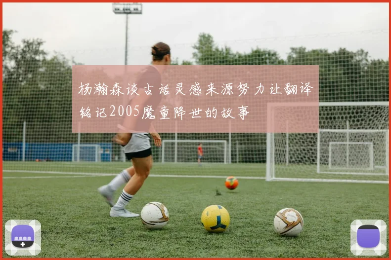 杨瀚森谈古话灵感来源努力让翻译铭记2005魔童降世的故事