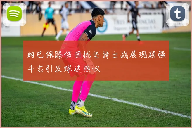 姆巴佩膝伤困扰坚持出战展现顽强斗志引发球迷热议