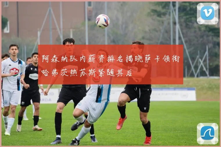 阿森纳队内薪资排名揭晓萨卡领衔哈弗茨热苏斯紧随其后
