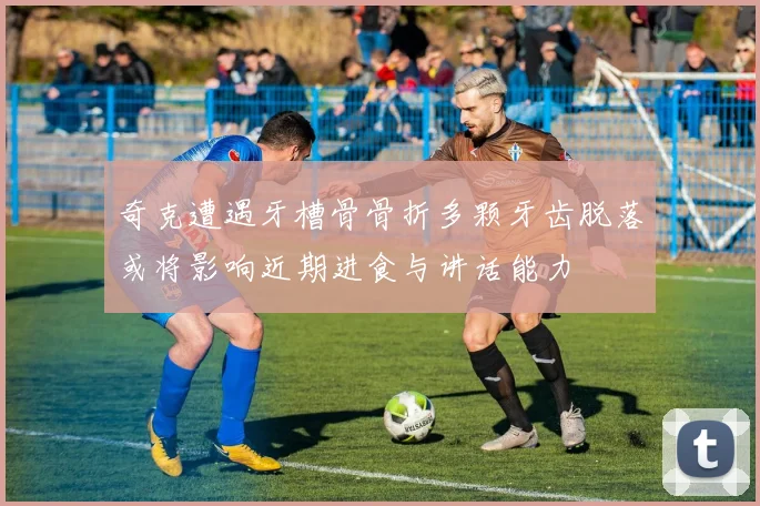 奇克遭遇牙槽骨骨折多颗牙齿脱落或将影响近期进食与讲话能力