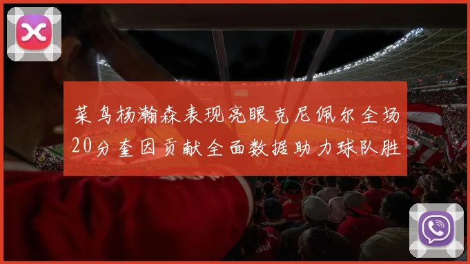 菜鸟杨瀚森表现亮眼克尼佩尔全场20分奎因贡献全面数据助力球队胜利