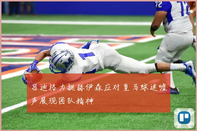 吕迪格力挺赫伊森应对皇马球迷嘘声展现团队精神