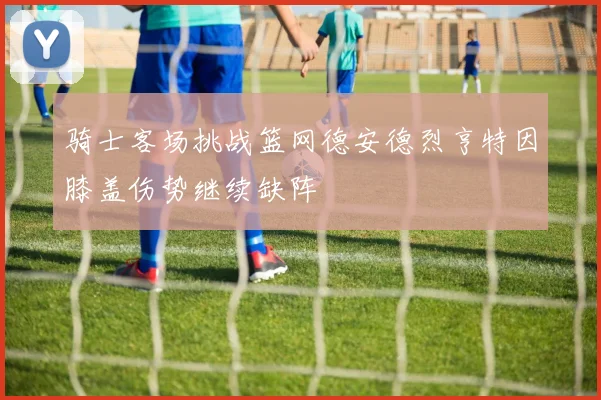 骑士客场挑战篮网德安德烈亨特因膝盖伤势继续缺阵